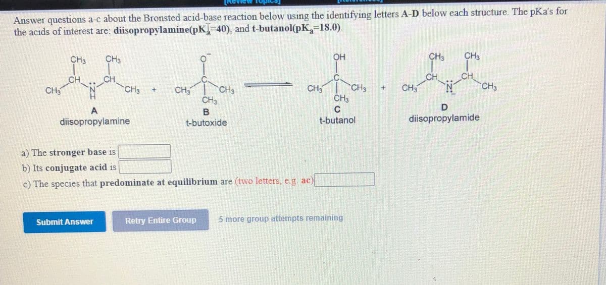 Answer questions a-c about the Bronsted acid-base reaction below using the identifying letters A-D below each structure. The pKa's for
the acids of interest are: diisopropylamine(pK-40), and t-butanol(pK,-18.0).
CH3
OH
CH3
CH3
CH
CH3
C.
CH
CH3
CH.
CH3
CH3
CH3
CH3
CHS
CH3
CH3
CH3
D.
A
diisopropylamide
t-butanol
diisopropylamine
t-butoxide
a) The stronger base is
b) Its conjugate acid is
c) The species that predominate at equilibrium are (two letters, e.g. ac)
5 more group attempts remaining
Retry Entire Group
Submit Answer
