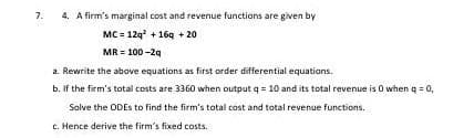 7.
4. A firm's marginal cost and revenue functions are given by
MC = 12q + 164 + 20
MR = 100 -29
a. Rewrite the above equations as first order differential equations.
b. If the firm's total costs are 3360 when output q = 10 and its total revenue is O when q = 0,
Solve the ODES to find the firm's total cost and total revenue functions.
c. Hence derive the firm's fixed costs.
