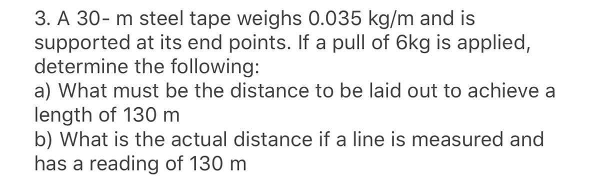 3. A 30- m steel tape weighs 0.035 kg/m and is
supported at its end points. If a pull of 6kg is applied,
determine the following:
a) What must be the distance to be laid out to achieve a
length of 130 m
b) What is the actual distance if a line is measured and
has a reading of 130 m
