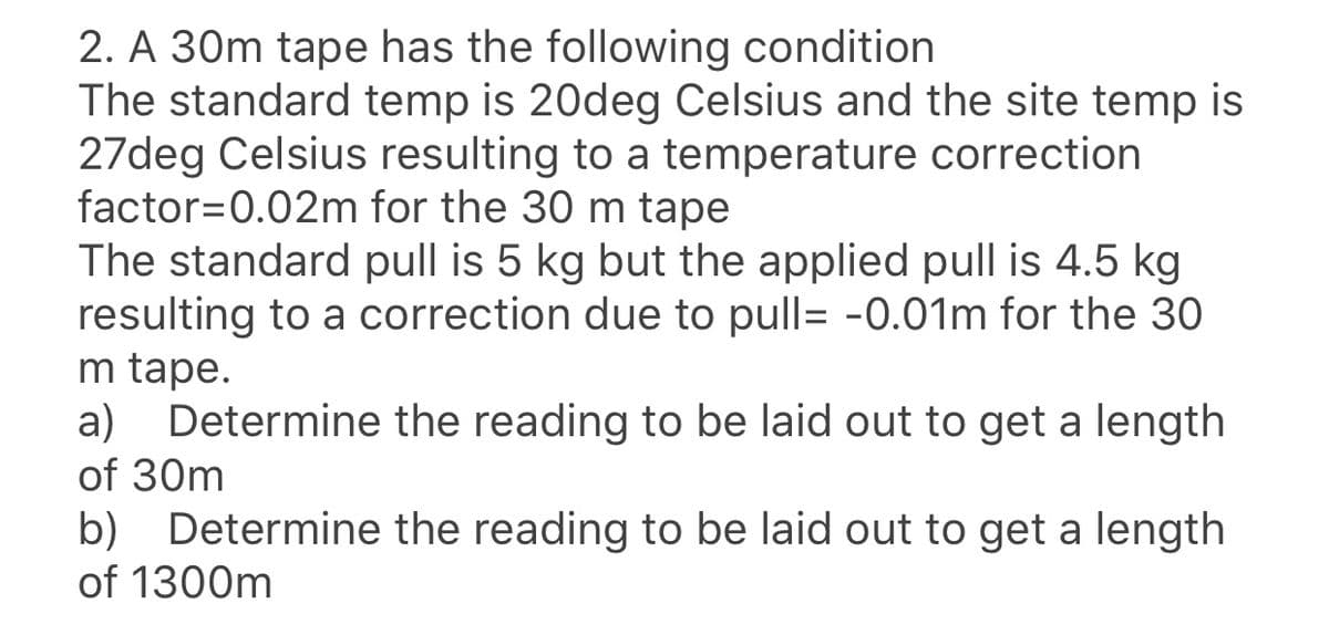 2. A 30m tape has the following condition
The standard temp is 20deg Celsius and the site temp is
27deg Celsius resulting to a temperature correction
factor=0.02m for the 30 m tape
The standard pull is 5 kg but the applied pull is 4.5 kg
resulting to a correction due to pull= -0.01m for the 30
m tape.
Determine the reading to be laid out to get a length
a)
of 30m
b) Determine the reading to be laid out to get a length
of 1300m
