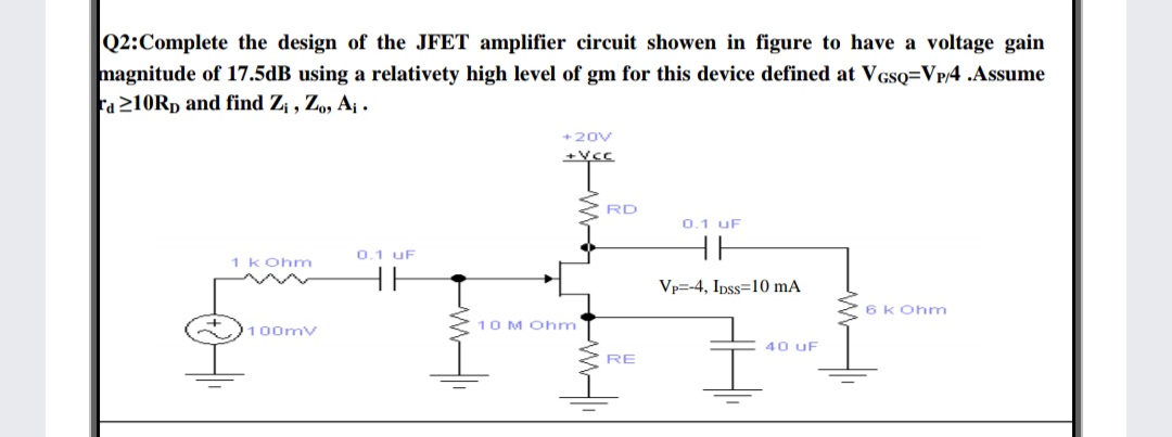 Q2:Complete the design of the JFET amplifier circuit showen in figure to have a voltage gain
magnitude of 17.5dB using a relativety high level of gm for this device defined at VGsQ=Vp/4 .Assume
Fa 210RD and find Z¡ , Zo, Aj .
+20V
vCC
RD
0.1 uF
0.1 uF
1 kOhm
Vp=-4, Ipss=10 mA
6K Ohm
10 M Ohm
100mv
40 uF
RE
