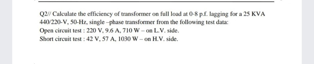 Q2// Calculate the efficiency of transformer on full load at 0-8 p.f. lagging for a 25 KVA
440/220-V, 50-Hz, single -phase transformer from the following test data:
Open circuit test : 220 V, 9.6 A, 710 W – on L.V. side.
Short circuit test : 42 V, 57 A, 1030 W - on H.V. side.
