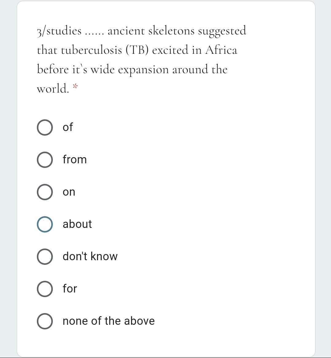 3/studies .. ancient skeletons suggested
... ...
that tuberculosis (TB) excited in Africa
before it's wide expansion around the
world, *
of
O from
on
about
don't know
for
O none of the above
