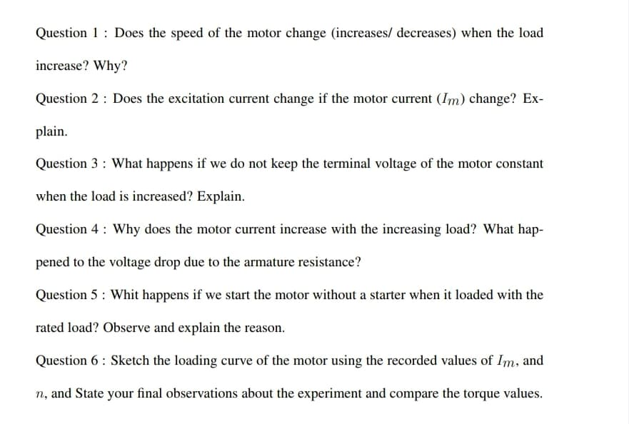 Question 1: Does the speed of the motor change (increases/ decreases) when the load
increase? Why?
Question 2 : Does the excitation current change if the motor current (Im) change? Ex-
plain.
Question 3 : What happens if we do not keep the terminal voltage of the motor constant
when the load is increased? Explain.
Question 4 : Why does the motor current increase with the increasing load? What hap-
pened to the voltage drop due to the armature resistance?
Question 5: Whit happens if we start the motor without a starter when it loaded with the
rated load? Observe and explain the reason.
Question 6 : Sketch the loading curve of the motor using the recorded values of Im, and
n, and State your final observations about the experiment and compare the torque values.

