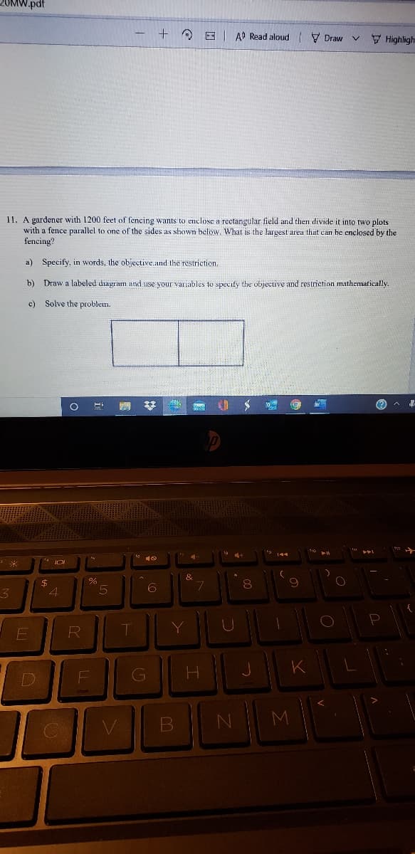 MW.pdt
O E AD Read aloud V Draw
V Highligh
11. A gardener with 1200 feet of fencing wants to enclose a rectangular field and then divide it into two plots
with a fence parallel to one of the sides as shown below, What is the largest area that can he enclosed by the
fencing?
a) Specify, in words, the objective.and the restriction.
b) Draw a labeled diagram and use your variables to specify the objective and restriction mathematically
c)
Solve the problen.
(?
$
4.
Y
