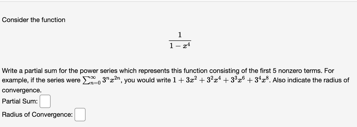 Consider the function
1
1- x4
Write a partial sum for the power series which represents this function consisting of the first 5 nonzero terms. For
example, if the series were E, 3" x2n, you would write 1 + 3x? + 3²x² + 3³x° + 3ªx³. Also indicate the radius of
n=0
convergence.
Partial Sum:
Radius of Convergence:
