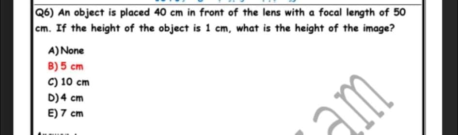 Q6) An object is placed 40 cm in front of the lens with a focal length of 50
cm. If the height of the object is 1 cm, what is the height of the image?
A) None
B) 5 cm
C) 10 cm
D)4 cm
E) 7 cm
m
