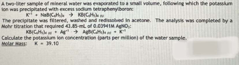 A two-liter sample of mineral water was evaporated to a small volume, following which the potassium
ion was precipitated with excess sodium tetraphenylboron:
Ki + NaB(CHs))4 → KB(C&Hs)4 15)
The precipitate was filtered, washed and redissolved in acetone. The analysis was completed by a
Mohr titration that required 43.85-mL of 0.03941M AGNO3:
KB(C,Hs)4 (5) + Ag → AgB(C&Hs)4 (e) + K**
Calculate the potassium ion concentration (parts per million) of the water sample.
Molar Mass:
K = 39.10
