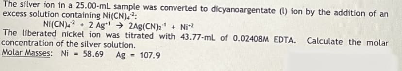 The silver ion in a 25.00-mL sample was converted to dicyanoargentate (l) ion by the addition of an
excess solution containing Ni(CN),²:
Ni(CN)4? + 2 Ag → 2Ag(CN)21 + Ni2
The liberated nickel ion was titrated with 43.77-mL of 0.02408M EDTA. Calculate the molar
concentration of the silver solution.
Molar Masses: Ni
58.69
Ag
107.9
%3D
