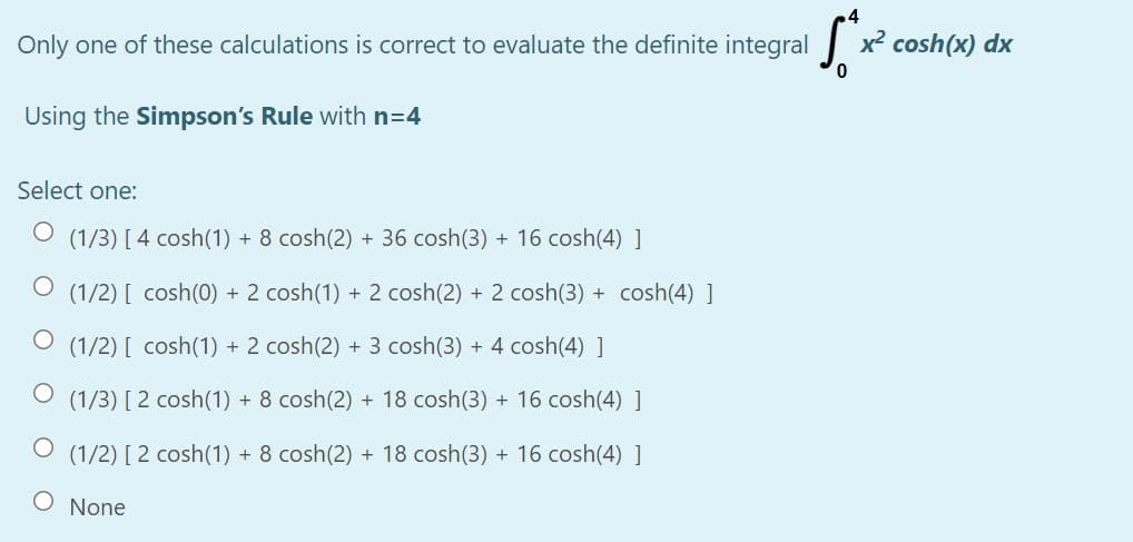 Only one of these calculations is correct to evaluate the definite integral x
cosh(x) dx
Using the Simpson's Rule with n=4
Select one:
(1/3) [4 cosh(1) + 8 cosh(2) + 36 cosh(3) + 16 cosh(4) ]
(1/2) [ cosh(0) + 2 cosh(1) + 2 cosh(2) + 2 cosh(3) + cosh(4) ]
(1/2) [ cosh(1) + 2 cosh(2) + 3 cosh(3) + 4 cosh(4) ]
(1/3) [ 2 cosh(1) + 8 cosh(2) + 18 cosh(3) + 16 cosh(4) ]
(1/2) [ 2 cosh(1) + 8 cosh(2) + 18 cosh(3) + 16 cosh(4) ]
None
