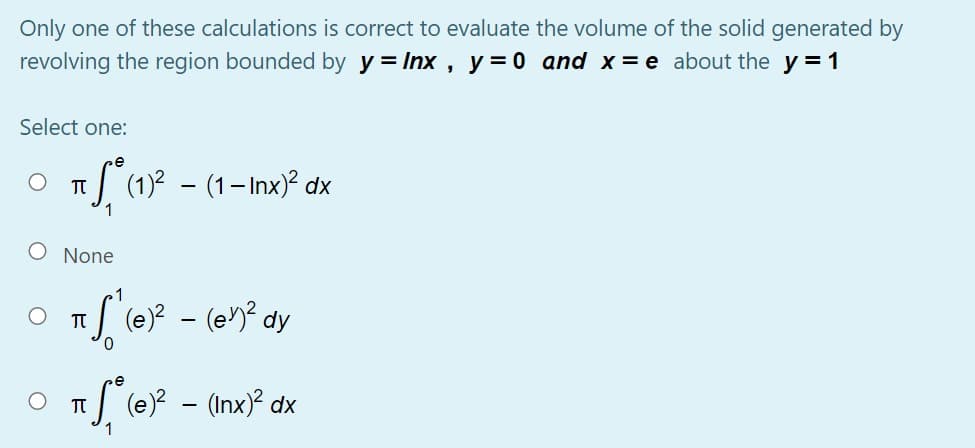Only one of these calculations is correct to evaluate the volume of the solid generated by
revolving the region bounded by y = Inx , y=0 and x= e about the y = 1
Select one:
e
(1)2 – (1– Inx)² dx
O None
(e)? - (en? dy
(e)? - (Inx)? dx
