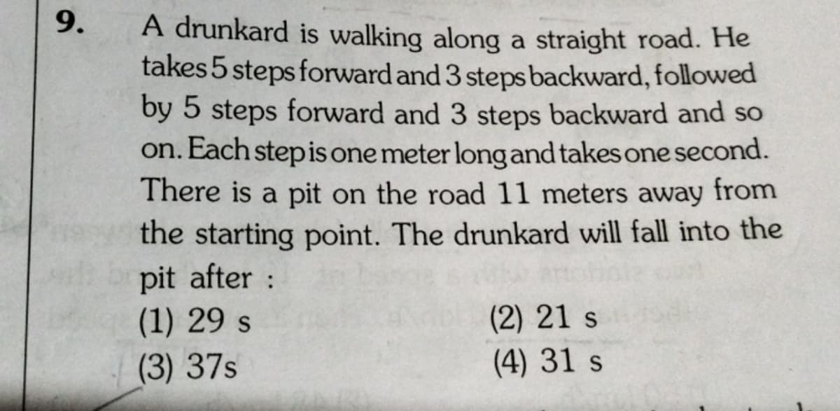 9.
A drunkard is walking along a straight road. He
takes 5 steps forward and 3 steps backward, followed
by 5 steps forward and 3 steps backward and so
on. Each stepis one meter long and takes one second.
There is a pit on the road 11 meters away from
the starting point. The drunkard will fall into the
pit after :
(1) 29 s
(2) 21 s
(4) 31 s
(3) 37s
