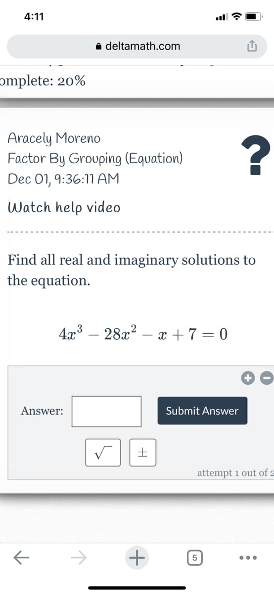 4:11
a deltamath.com
ɔmplete: 20%
Aracely Moreno
Factor By Grouping (Equation)
Dec 01, 9:36:1 AM
Watch help video
Find all real and imaginary solutions to
the equation.
4x3 – 28x² – x + 7 = 0
Answer:
Submit Answer
attempt 1 out of z
->
5
•..
+
