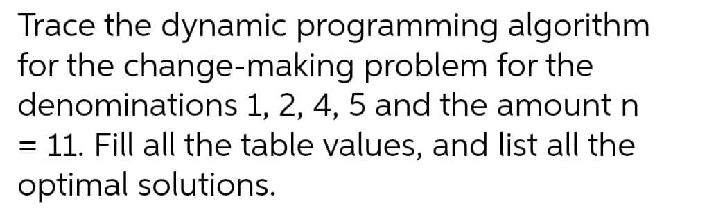 Trace the dynamic programming
algorithm
for the change-making problem for the
denominations 1, 2, 4, 5 and the amount n
11. Fill all the table values, and list all the
optimal solutions.
=