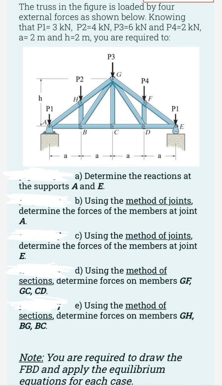 The truss in the figure is loaded by four
external forces as shown below. Knowing
that P1= 3 kN, P2-4 kN, P3-6 kN and P4-2 kN,
a= 2 m and h=2 m, you are required to:
h
A.
P1
P2
E.
НУ
B
a
the supports A and E.
P3
C
a
P4
F
Pl
E
a) Determine the reactions at
b) Using the method of joints,
determine the forces of the members at joint
c) Using the method of joints,
determine the forces of the members at joint
d) Using the method of
sections, determine forces on members GF,
GC, CD.
e) Using the method of
sections, determine forces on members GH,
BG, BC.
Note: You are required to draw the
FBD and apply the equilibrium
equations for each case.