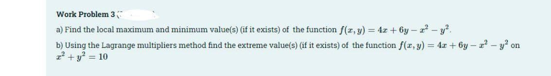 Work Problem 3
a) Find the local maximum and minimum value(s) (if it exists) of the function f(x, y) = 4x+6y=x² - y².
b) Using the Lagrange multipliers method find the extreme value(s) (if it exists) of the function f(x, y) = 4x + 6y - x² - y², on
x² + y² = 10