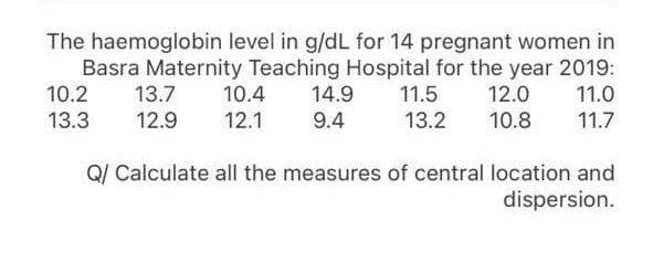 The haemoglobin level in g/dL for 14 pregnant women in
Basra Maternity Teaching Hospital for the year 2019:
14.9
10.2
13.7
10.4
11.5
12.0
11.0
13.3
12.9
12.1
9.4
13.2
10.8
11.7
Q/ Calculate all the measures of central location and
dispersion.

