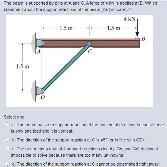The beam is supported by pins at A and C. A force of 4 kN is applied at B. Which
statement about the support reactions of the beam (AB) is correct?
4 kN
-1.5 m
-1.5 m-
В
1.5 m
Select one:
O a. The beam has zero support reaction at the horizontal direction because there
is only one load and it is vertical.
O b. The direction of the support reaction at C is 45° (or in line with CD).
O c. The beam has a total of 4 support reactions (Ax, Ay, Cx, and Cy) making it
impossible to solve because there are too many unknowns.
d. The direction of the support reaction at C cannot be determined riaht awav.
