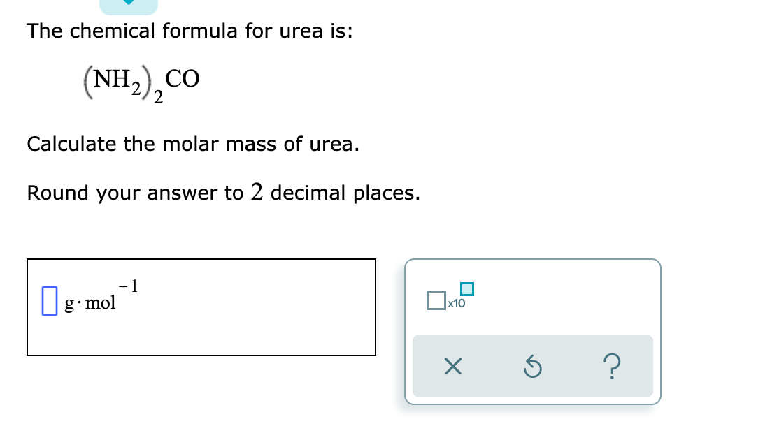 The chemical formula for urea is:
(NH,),CO
Calculate the molar mass of urea.
Round your answer to 2 decimal places.
- 1
g•mol
x10
