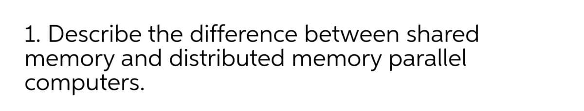 1. Describe the difference between shared
memory and distributed memory parallel
computers.
