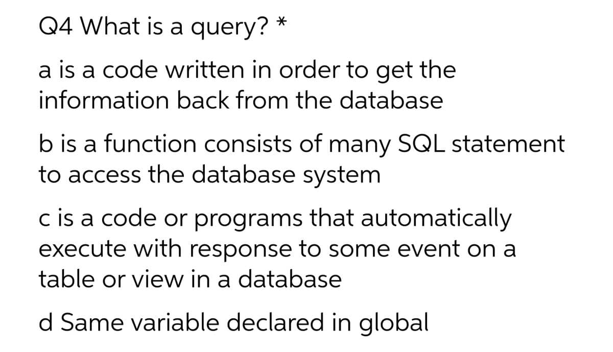 Q4 What is a query?
a is a code written in order to get the
information back from the database
b is a function consists of many SQL statement
to access the database system
c is a code or programs that automatically
execute with response to some event on a
table or view in a database
d Same variable declared in global
