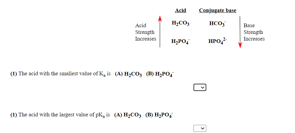 Acid
Conjugate base
Acid
H2CO3
HCO3
Base
Strength
Strength
Increases
Increases
H2PO4
HPO,-
(1) The acid with the smallest value of Ka is (A) H2CO3 (B) H2PO4
(1) The acid with the largest value of pKa is (A) H2CO3 (B) H2PO4
