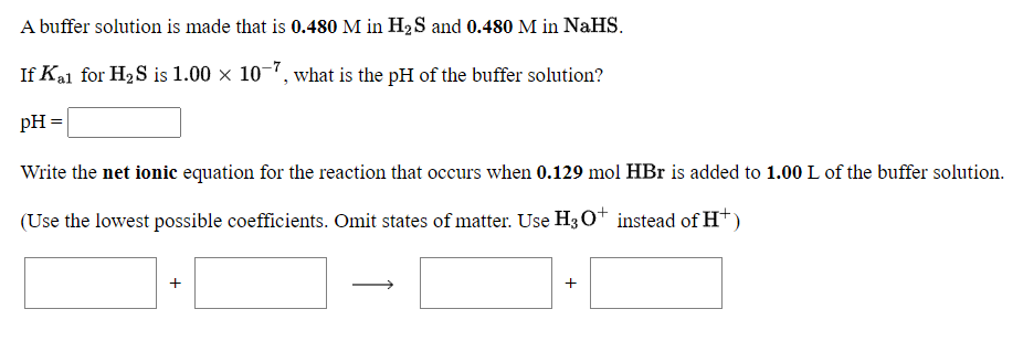 A buffer solution is made that is 0.480 M in H2S and 0.480 M in NaHS.
If Kal for H2S is 1.00 x 10-7, what is the pH of the buffer solution?
pH =
Write the net ionic equation for the reaction that occurs when 0.129 mol HBr is added to 1.00 L of the buffer solution.
(Use the lowest possible coefficients. Omit states of matter. Use H3 0* instead of H*)
+
+
