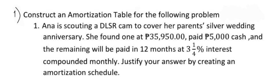 Construct an Amortization Table for the following problem
1. Ana is scouting a DLSR cam to cover her parents' silver wedding
anniversary. She found one at P35,950.00, paid P5,000 cash,and
the remaining will be paid in 12 months at 3-% interest
compounded monthly. Justify your answer by creating an
amortization schedule.
4