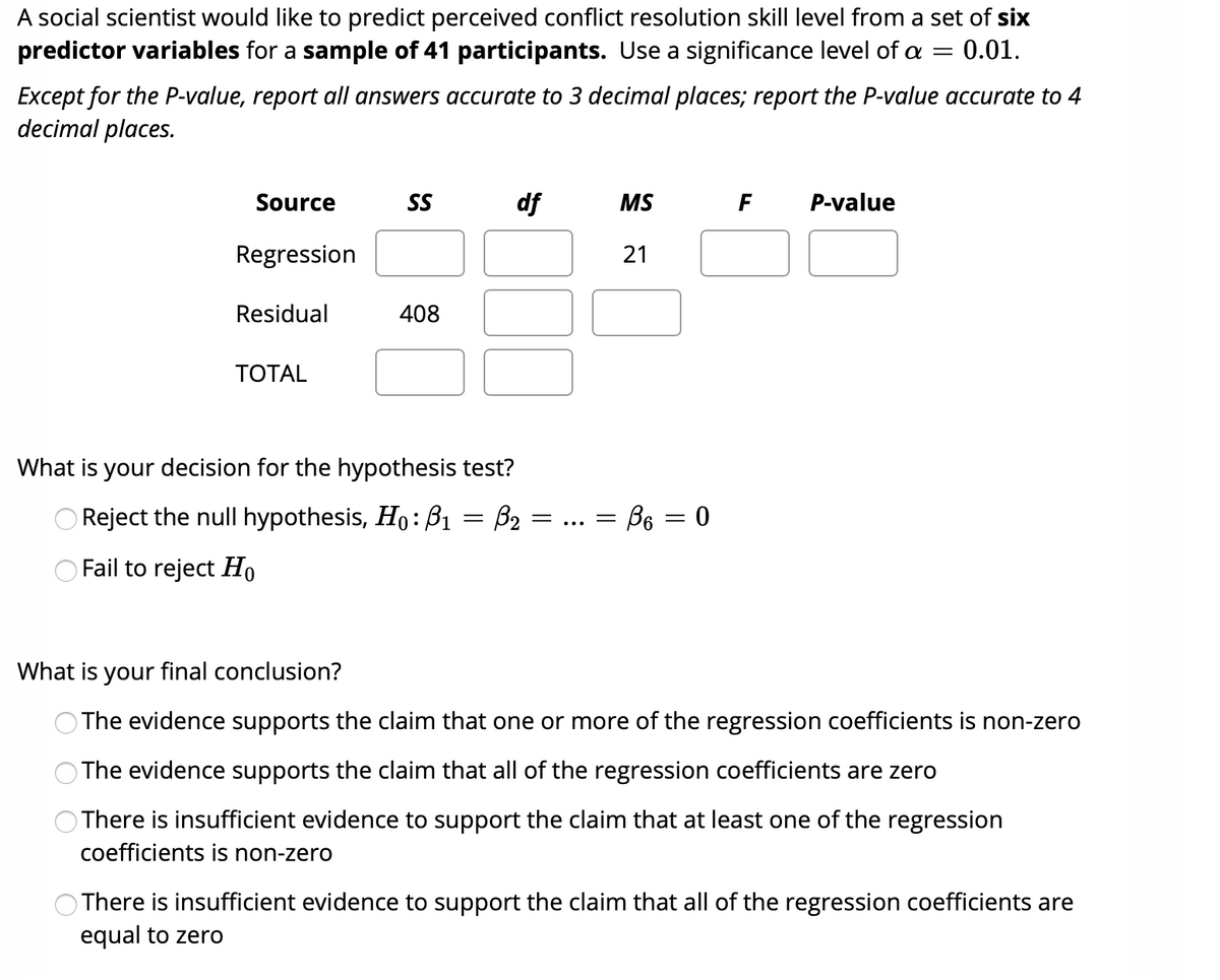 A social scientist would like to predict perceived conflict resolution skill level from a set of six
predictor variables for a sample of 41 participants. Use a significance level of a
0.01.
Except for the P-value, report all answers accurate to 3 decimal places; report the P-value accurate to 4
decimal places.
Source
SS
df
MS
F
P-value
Regression
Residual
408
ТОTAL
What is your decision for the hypothesis test?
Reject the null hypothesis, Ho: B1 = B2 =
= B6 = 0
Fail to reject Ho
What is your final conclusion?
The evidence supports the claim that one or more of the regression coefficients is non-zero
The evidence supports the claim that all of the regression coefficients are zero
There is insufficient evidence to support the claim that at least one of the regression
coefficients is non-zero
There is insufficient evidence to support the claim that all of the regression coefficients are
equal to zero
21
O O
