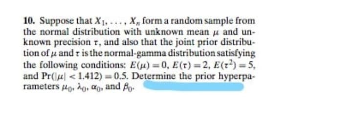 10. Suppose that X, .. , X, form a random sample from
the normal distribution with unknown mean u and un-
known precision r, and also that the joint prior distribu-
tion of u and r is the normal-gamma distribution satisfying
the following conditions: E(u) 0, E(t) 2, E(z) = 5,
and Pr(e <1.412) 0.5. Determine the prior hyperpa-
rameters 4g, hg, ag, and Bo.
