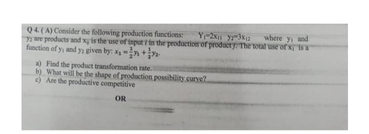 Q 4. ( A) Consider the following production functions:
y2 are products and xy is the use of input i in the production of producty. The total use of x is a
function of y, and y2 given by: x1 =÷n +y2.
Y-2x|1 y?-3x12
where y, and
a) Find the product transformation rate.
b) What will be the shape of production possibility curve?
c) Are the productive competitive
OR
