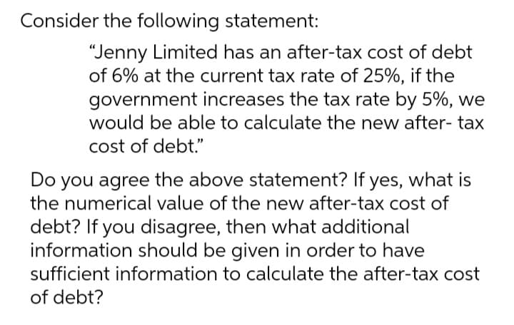 Consider the following statement:
"Jenny Limited has an after-tax cost of debt
of 6% at the current tax rate of 25%, if the
government increases the tax rate by 5%, we
would be able to calculate the new after- tax
cost of debt."
Do you agree the above statement? If yes, what is
the numerical value of the new after-tax cost of
debt? If you disagree, then what additional
information should be given in order to have
sufficient information to calculate the after-tax cost
of debt?
