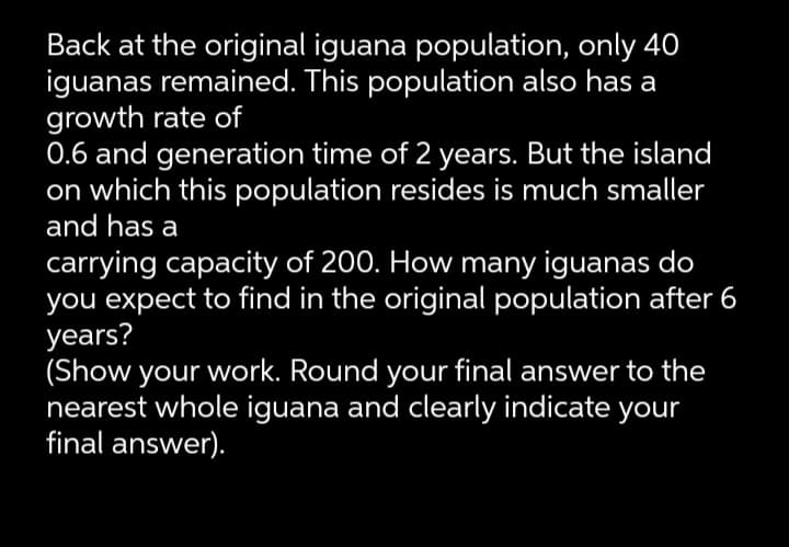 Back at the original iguana population, only 40
iguanas remained. This population also has a
growth rate of
0.6 and generation time of 2 years. But the island
on which this population resides is much smaller
and has a
carrying capacity of 200. How many iguanas do
you expect to find in the original population after 6
years?
(Show your work. Round your final answer to the
nearest whole iguana and clearly indicate your
final answer).
