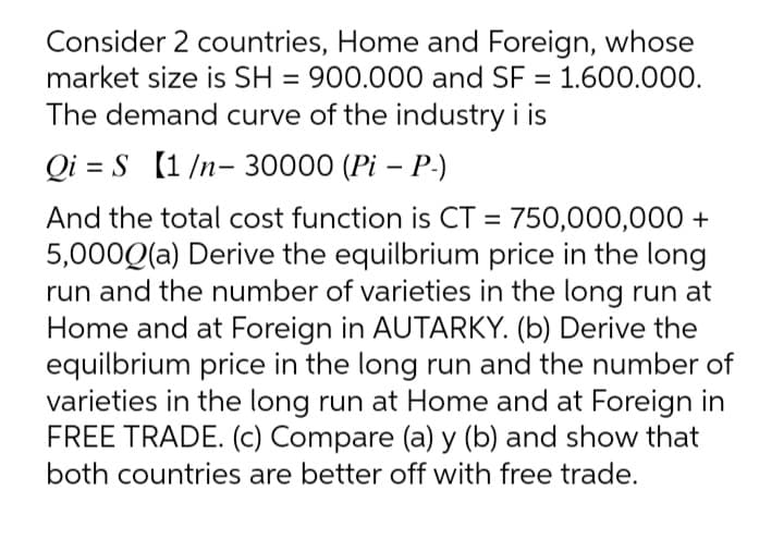 Consider 2 countries, Home and Foreign, whose
market size is SH = 900.000 and SF = 1.600.000.
The demand curve of the industry i is
Qi = S (1 /n- 30000 (Pi – P-)
And the total cost function is CT = 750,000,000 +
5,000Q(a) Derive the equilbrium price in the long
run and the number of varieties in the long run at
Home and at Foreign in AUTARKY. (b) Derive the
equilbrium price in the long run and the number of
varieties in the long run at Home and at Foreign in
FREE TRADE. (c) Compare (a) y (b) and show that
both countries are better off with free trade.
