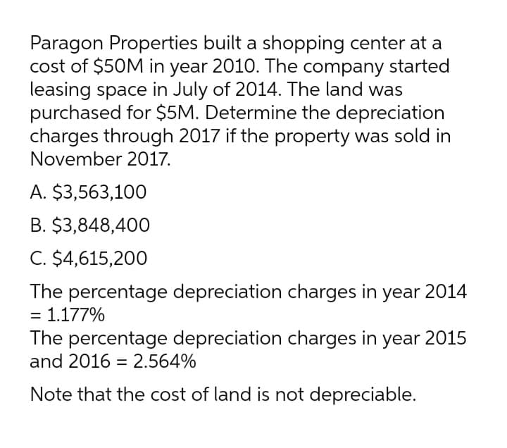 Paragon Properties built a shopping center at a
cost of $50M in year 2010. The company started
leasing space in July of 2014. The land was
purchased for $5M. Determine the depreciation
charges through 2017 if the property was sold in
November 2017.
A. $3,563,100
B. $3,848,400
C. $4,615,200
The percentage depreciation charges in year 2014
= 1.177%
The percentage depreciation charges in year 2015
and 2016 = 2.564%
Note that the cost of land is not depreciable.
