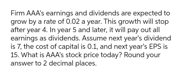 Firm AAA's earnings and dividends are expected to
grow by a rate of 0.02 a year. This growth will stop
after year 4. In year 5 and later, it will pay out all
earnings as dividends. Assume next year's dividend
is 7, the cost of capital is 0.1, and next year's EPS is
15. What is AAA's stock price today? Round your
answer to 2 decimal places.
