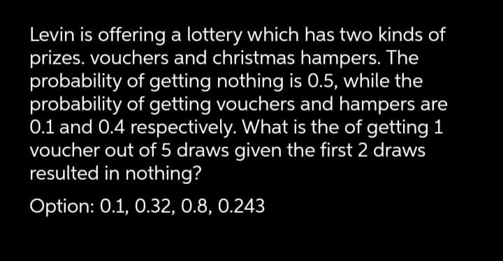 Levin is offering a lottery which has two kinds of
prizes. vouchers and christmas hampers. The
probability of getting nothing is 0.5, while the
probability of getting vouchers and hampers are
0.1 and 0.4 respectively. What is the of getting 1
voucher out of 5 draws given the first 2 draws
resulted in nothing?
Option: 0.1, 0.32, 0.8, 0.243
