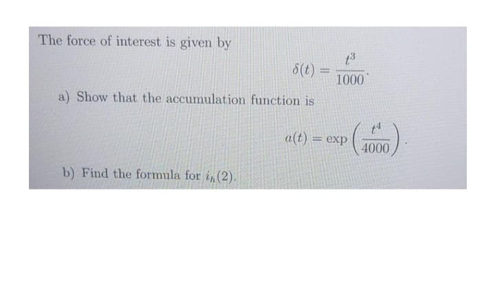 The force of interest is given by
6(t) =
1000
%3D
a) Show that the accumulation function is
a(t) = exp
4000
b) Find the formula for i,(2).
