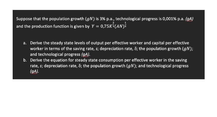 Suppose that the population growth (gN) is 3% p.a., technological progress is 0,001% p.a. (gA)
and the production function is given by Y = 0,75K (AN)i
a. Derive the steady state levels of output per effective worker and capital per effective
worker in terms of the saving rate, s; depreciation rate, 8; the population growth (gN);
and technological progress (gA).
b. Derive the equation for steady state consumption per effective worker in the saving
rate, s; depreciation rate, 8; the population growth (gN); and technological progress
(gA).
