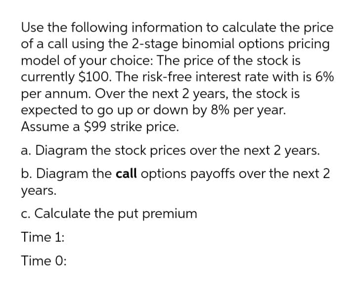 Use the following information to calculate the price
of a call using the 2-stage binomial options pricing
model of your choice: The price of the stock is
currently $100. The risk-free interest rate with is 6%
per annum. Over the next 2 years, the stock is
expected to go up or down by 8% per year.
Assume a $99 strike price.
a. Diagram the stock prices over the next 2 years.
b. Diagram the call options payoffs over the next 2
years.
c. Calculate the put premium
Time 1:
Time 0:
