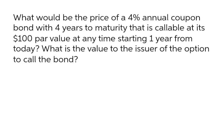 What would be the price of a 4% annual coupon
bond with 4 years to maturity that is callable at its
$100 par value at any time starting 1 year from
today? What is the value to the issuer of the option
to call the bond?
