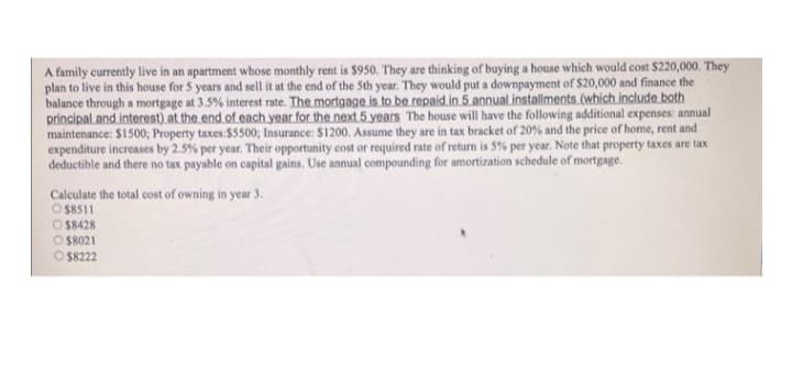 A family currently live in an apartment whose monthly rent is $950. They are thinking of buying a house which would cost $220,000. They
plan to live in this house for 5 years and sell it at the end of the 5th year. They would put a downpayment of S20,000 and finance the
balance through a mortgage at 3.5% interest rate. The mortgage is to be repaid.in 5 annual installments (which include both
principal.and interest) at the end of each year for the next 5 years The house will have the following additional expenses: annual
maintenance: $1500; Property taxes:$5500; Insurance: $1200. Assume they are in tax bracket of 20% and the price of home, rent and
expenditure increases by 2.5% per year. Their opportunity cost or required rate of return is 5% per year. Note that property taxes are tax
deductible and there no tax payable on capital gains, Use annual compounding for amortization schedule of mortgage.
Calculate the total cost of owning in year 3.
O S8511
O S8428
O S8021
O S8222
