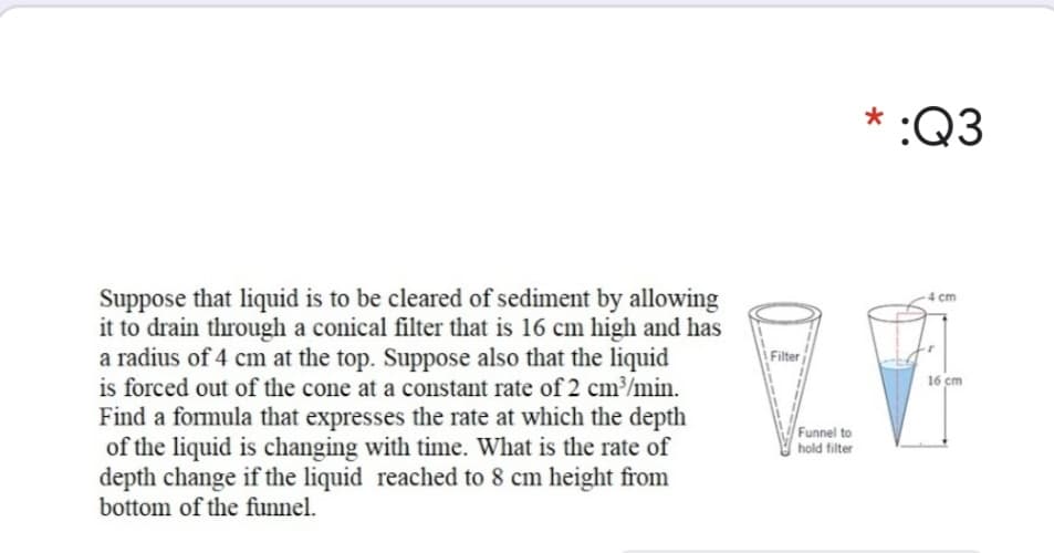 * :Q3
Suppose that liquid is to be cleared of sediment by allowing
it to drain through a conical filter that is 16 cm high and has
a radius of 4 cm at the top. Suppose also that the liquid
is forced out of the cone at a constant rate of 2 cm³/min.
Find a formula that expresses the rate at which the depth
of the liquid is changing with time. What is the rate of
depth change if the liquid reached to 8 cm height from
bottom of the funnel.
4 cm
A Filter
16 cm
Funnel to
hold filter
