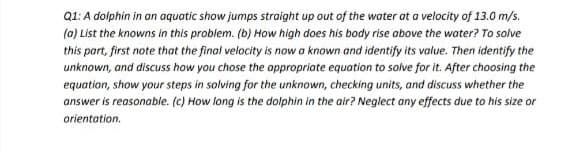 Q1: A dolphin in an aquatic show jumps straight up out of the water at a velocity of 13.0 m/s.
(0) List the knowns in this problem. (b) How high does his body rise obove the water? To solve
this part, first note that the final velocity is now a known and identify its value. Then identify the
unknown, and discuss how you chose the oppropriate equation to solve for it. After choosing the
equation, show your steps in solving for the unknown, checking units, and discuss whether the
answer is reasonable. (c) How long is the dolphin in the air? Neglect any effects due to his size or
orientation.
