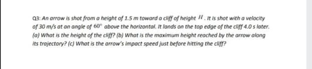 Q3: An arrow is shot from a height of 1.5 m toward a cliff of height H. It is shot with a velocity
of 30 m/s at an angle of 60° above the horizontal. It lands on the top edge of the cliff 4.0s later.
(a) What is the height of the cliff? (b) What is the maximum height reached by the arrow along
its trajectory? (c) What is the arrow's impact speed just before hitting the cliff?
