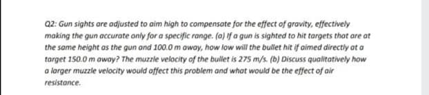 Q2: Gun sights are adjusted to aim high to compensate for the effect of gravity, effectively
making the gun accurate only for a specific range. (a) If a gun is sighted to hit targets that are at
the same height as the gun and 100.0 m awoy, how low will the bullet hit if aimed directly at a
target 150.0 m awoy? The muzzle velocity of the bullet is 275 m/s. (b) Discuss qualitatively how
a larger muzzle velocity would offect this problem and what would be the effect of air
resistance.
