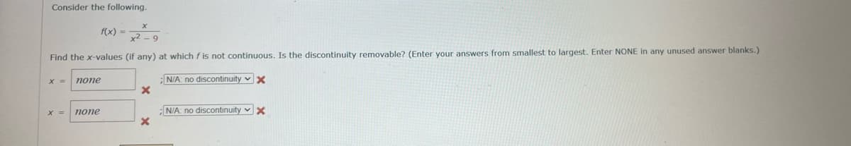 Consider the following.
x2-9
Find the x-values (if any) at which f is not continuous. Is the discontinuity removable? (Enter your answers from smallest to largest. Enter NONE in any unused answer blanks.)
;N/A: no discontinuity ✓ X
X =
X =
f(x) =
none
none
X
X
N/A: no discontinuity ✓ X