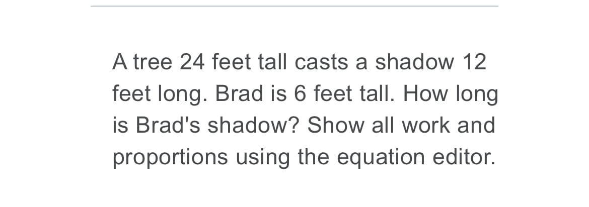A tree 24 feet tall casts a shadow 12
feet long. Brad is 6 feet tall. How long
is Brad's shadow? Show all work and
proportions using the equation editor.

