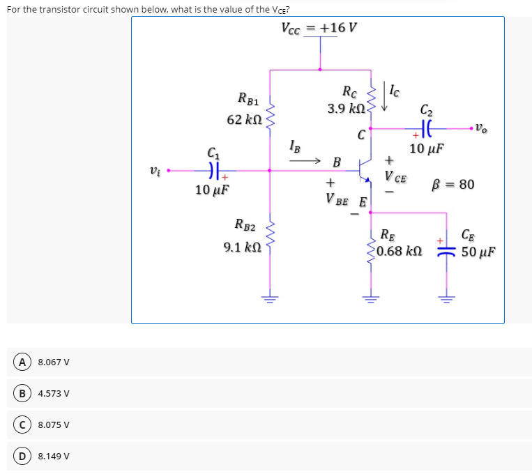 For the transistor circuit shown below, what is the value of the Vce?
Vcc = +16 V
Ic
Rc
3.9 kN.
R81
C2
62 kN
10 μF
→ B
V CE
+
B = 80
10 µF
V BE E
R82
RE
0.68 kN
CE
50 μF
9.1 kN
A) 8.067 V
B 4.573 V
8.075 V
8.149 V
