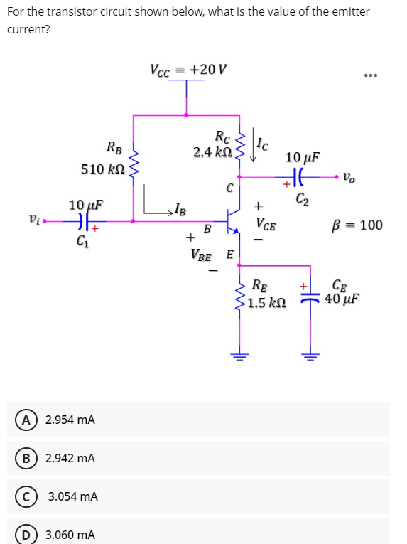 For the transistor circuit shown below, what is the value of the emitter
current?
Vcc
= +20 V
...
Rc
Ic
10 µF
RB
2.4 kΩS
510 kN
10 µF
C2
+
Vị
VCE
B = 100
B
VBE E
RE
1.5 kN
CE
40 µF
A 2.954 mA
B 2.942 mA
с) 3.054 mA
D) 3.060 mA
